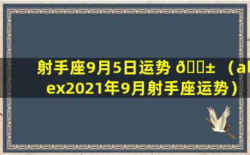 射手座9月5日运势 🐱 （alex2021年9月射手座运势）